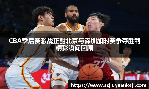 CBA季后赛激战正酣北京与深圳加时赛争夺胜利精彩瞬间回顾